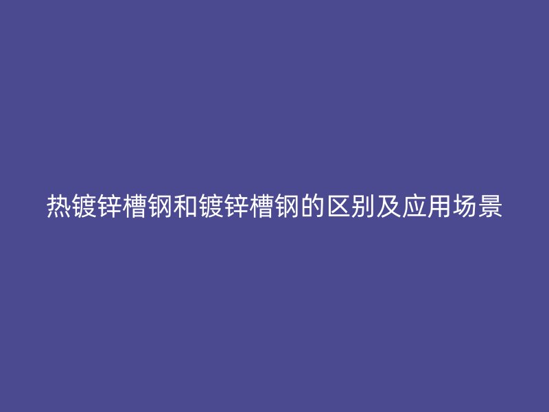 熱鍍鋅槽鋼和鍍鋅槽鋼的區(qū)別及應用場景