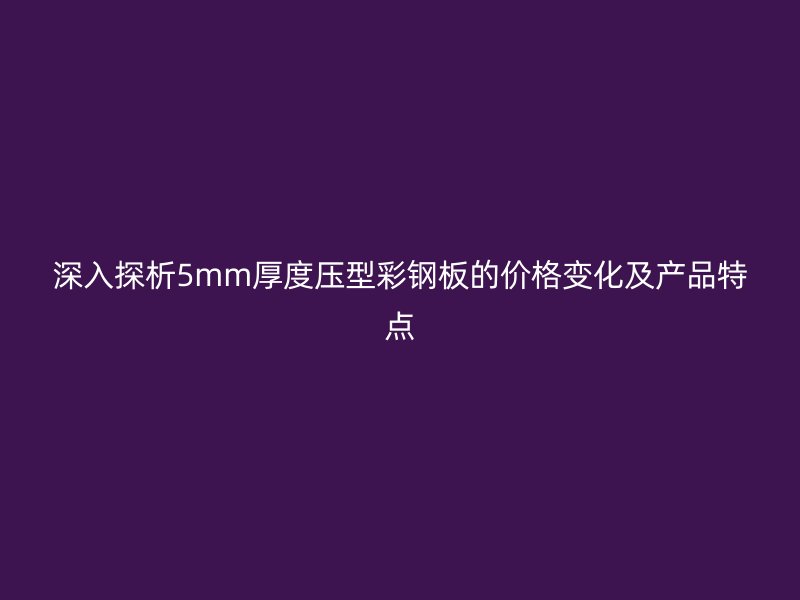 深入探析5mm厚度壓型彩鋼板的價格變化及產(chǎn)品特點