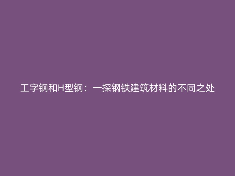 工字鋼和H型鋼：一探鋼鐵建筑材料的不同之處