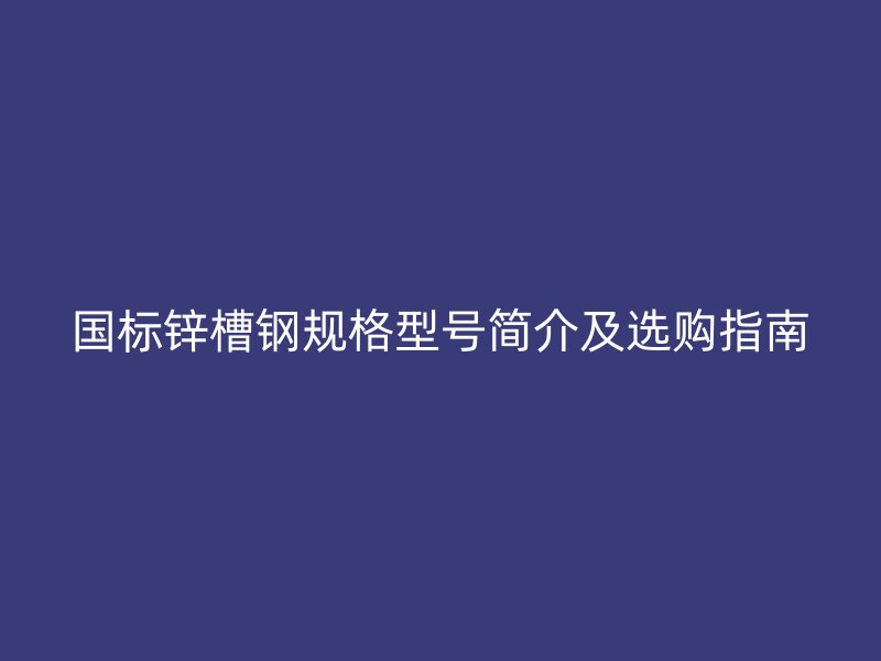 國標(biāo)鋅槽鋼規(guī)格型號簡介及選購指南