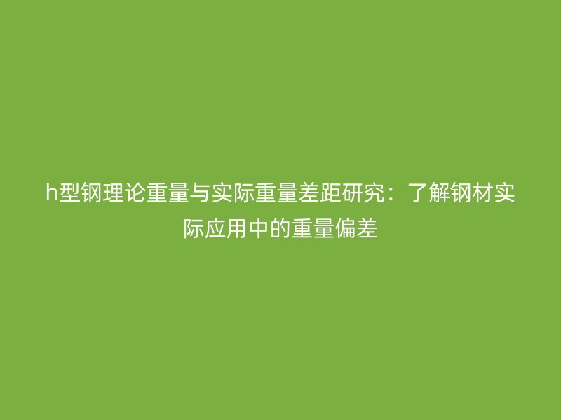 h型鋼理論重量與實(shí)際重量差距研究：了解鋼材實(shí)際應(yīng)用中的重量偏差