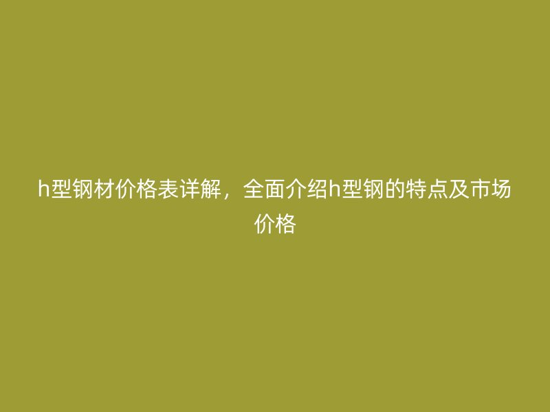 h型鋼材價格表詳解，全面介紹h型鋼的特點及市場價格
