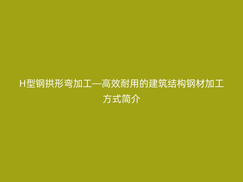 H型鋼拱形彎加工—高效耐用的建筑結(jié)構(gòu)鋼材加工方式簡介