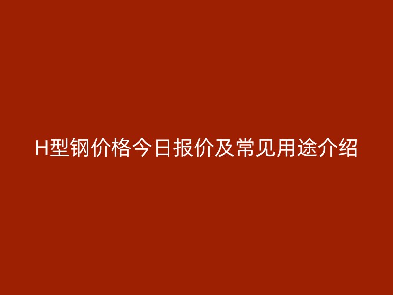 H型鋼價格今日報價及常見用途介紹