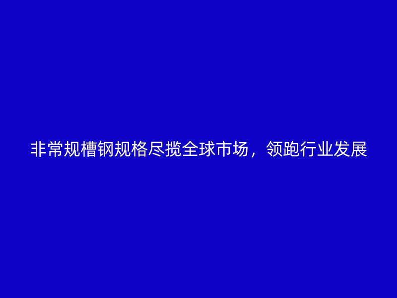 非常規(guī)槽鋼規(guī)格盡攬全球市場，領跑行業(yè)發(fā)展