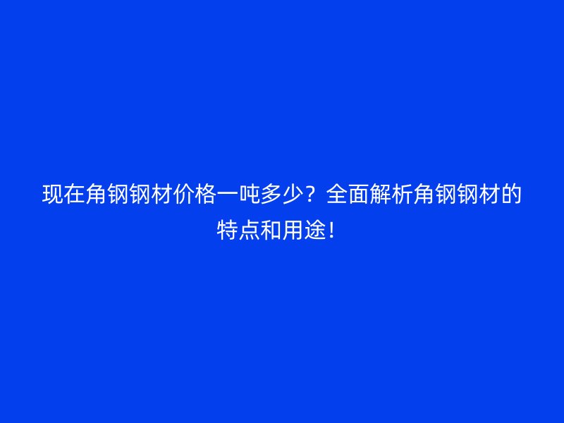 現(xiàn)在角鋼鋼材價(jià)格一噸多少？全面解析角鋼鋼材的特點(diǎn)和用途！