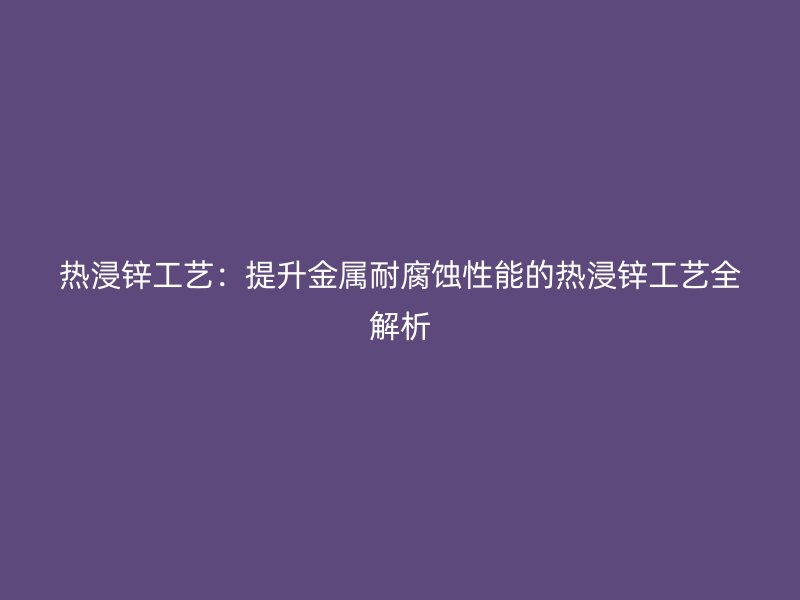熱浸鋅工藝：提升金屬耐腐蝕性能的熱浸鋅工藝全解析