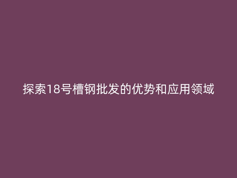 探索18號(hào)槽鋼批發(fā)的優(yōu)勢(shì)和應(yīng)用領(lǐng)域