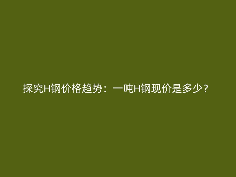 探究H鋼價(jià)格趨勢：一噸H鋼現(xiàn)價(jià)是多少？