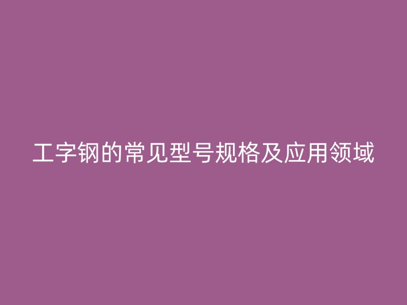 工字鋼的常見(jiàn)型號(hào)規(guī)格及應(yīng)用領(lǐng)域