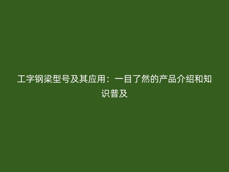 工字鋼梁型號及其應(yīng)用：一目了然的產(chǎn)品介紹和知識普及