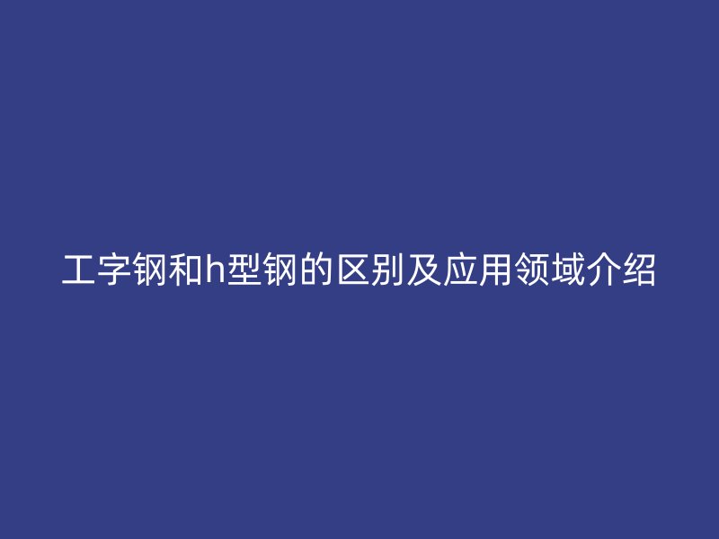 工字鋼和h型鋼的區(qū)別及應(yīng)用領(lǐng)域介紹