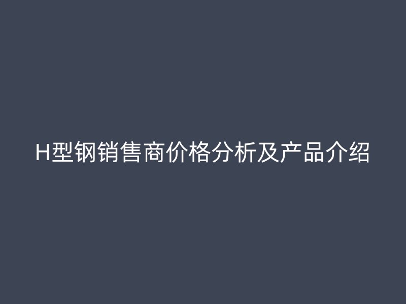 H型鋼銷售商價格分析及產(chǎn)品介紹