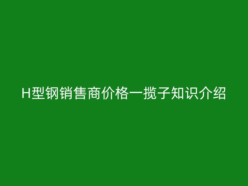 H型鋼銷售商價格一攬子知識介紹