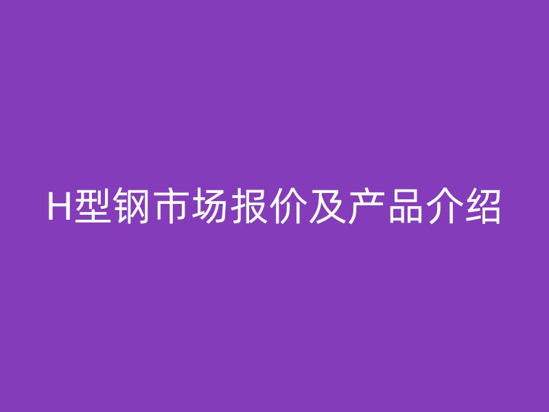 H型鋼市場(chǎng)報(bào)價(jià)及產(chǎn)品介紹