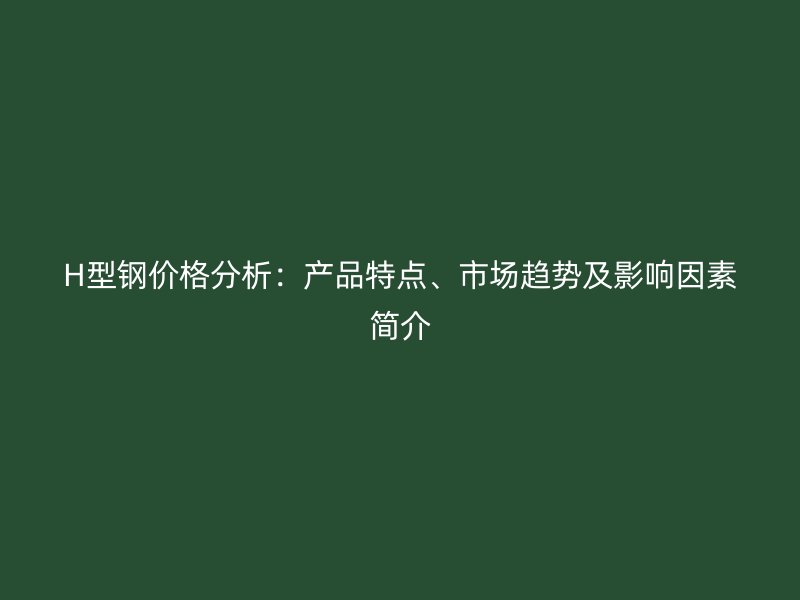 H型鋼價(jià)格分析：產(chǎn)品特點(diǎn)、市場趨勢及影響因素簡介