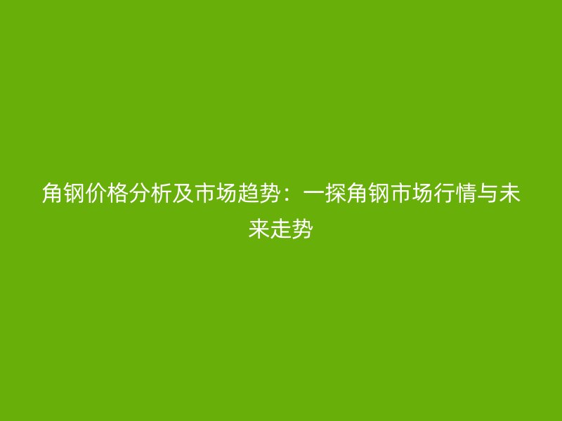 角鋼價(jià)格分析及市場趨勢：一探角鋼市場行情與未來走勢
