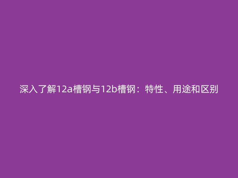 深入了解12a槽鋼與12b槽鋼：特性、用途和區(qū)別