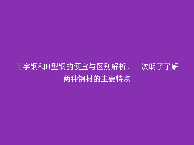 工字鋼和H型鋼的便宜與區(qū)別解析，一次明了了解兩種鋼材的主要特點(diǎn)