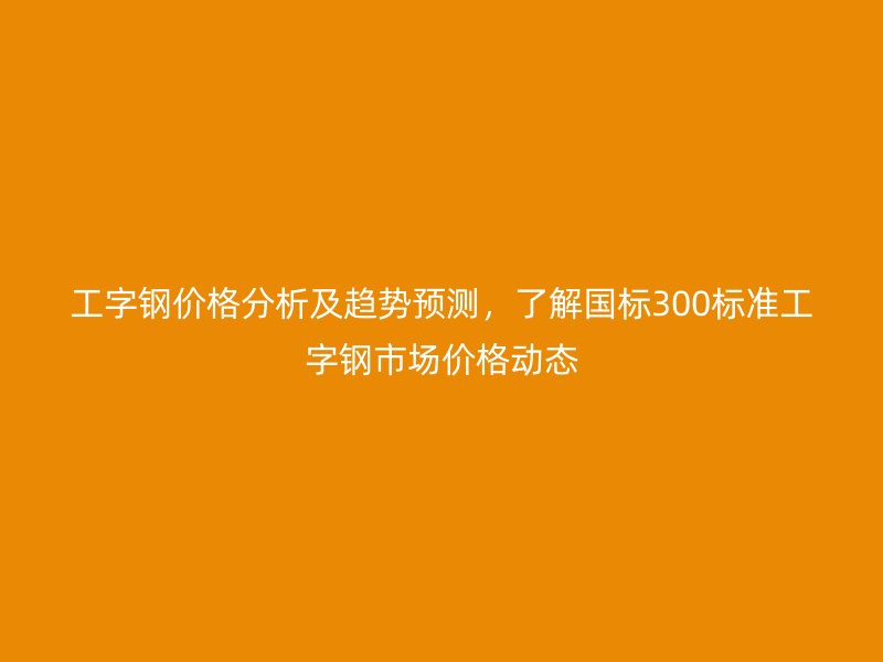 工字鋼價格分析及趨勢預測，了解國標300標準工字鋼市場價格動態(tài)