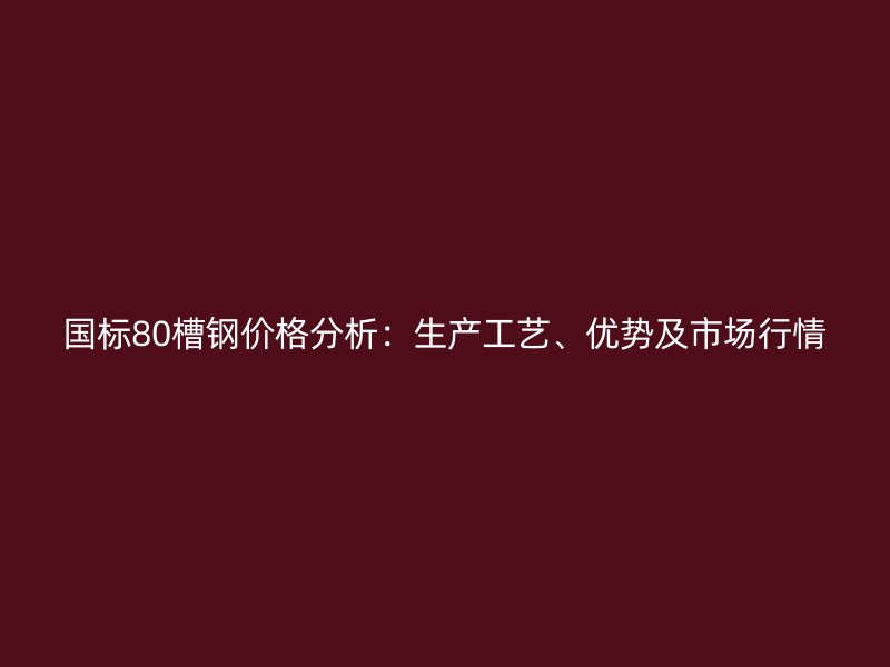國標(biāo)80槽鋼價格分析：生產(chǎn)工藝、優(yōu)勢及市場行情