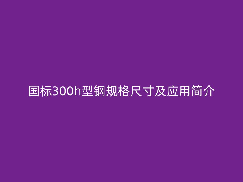國標300h型鋼規(guī)格尺寸及應用簡介