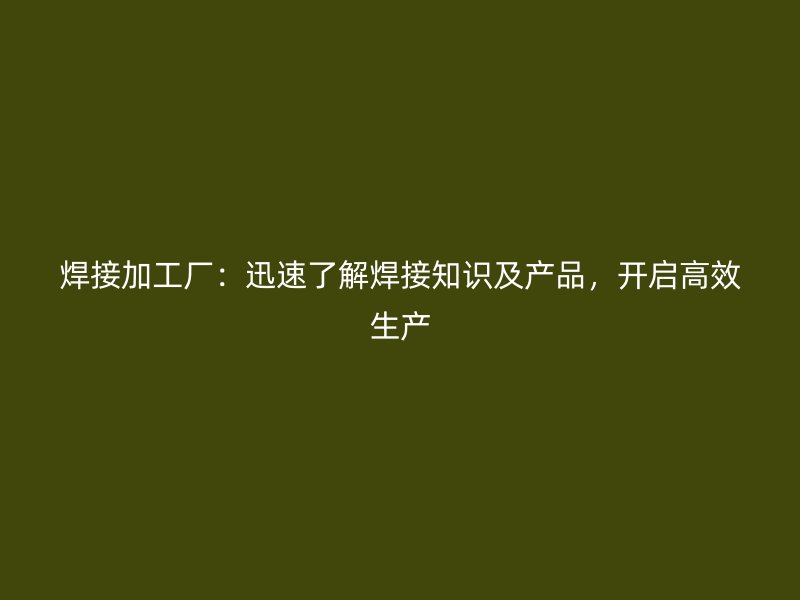 焊接加工廠：迅速了解焊接知識及產(chǎn)品，開啟高效生產(chǎn)