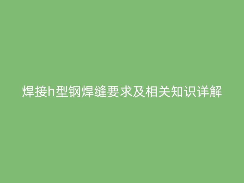焊接h型鋼焊縫要求及相關(guān)知識詳解