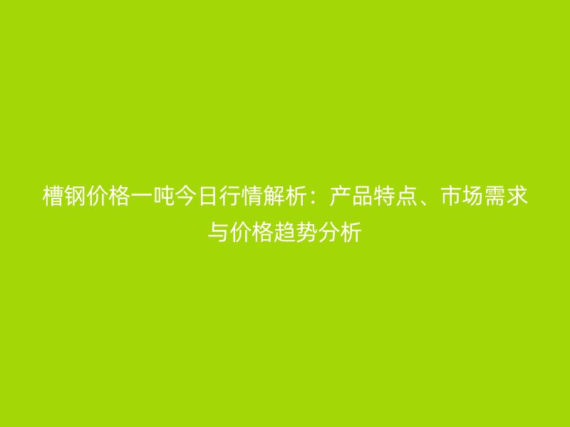 槽鋼價格一噸今日行情解析：產(chǎn)品特點、市場需求與價格趨勢分析