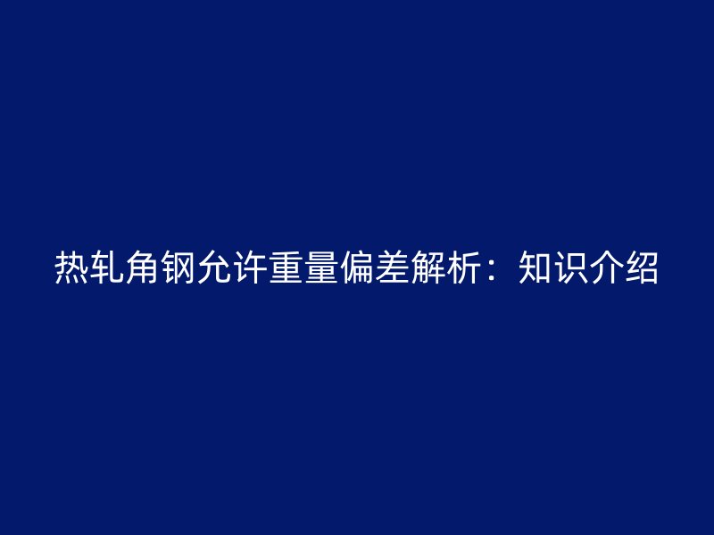 熱軋角鋼允許重量偏差解析：知識(shí)介紹