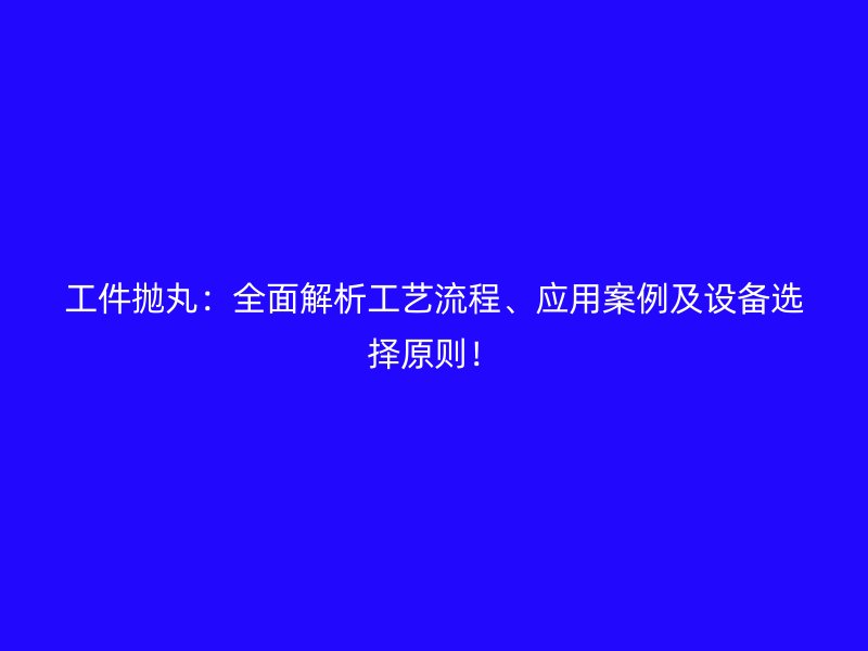 工件拋丸：全面解析工藝流程、應(yīng)用案例及設(shè)備選擇原則！